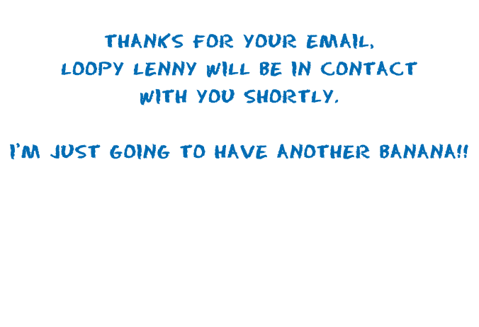 Thanks for your email, Loopy Lenny will be in contact with you shortly.   I’m just going to have another banana!!